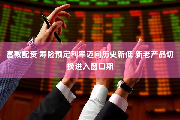 富敦配资 寿险预定利率迈向历史新低 新老产品切换进入窗口期