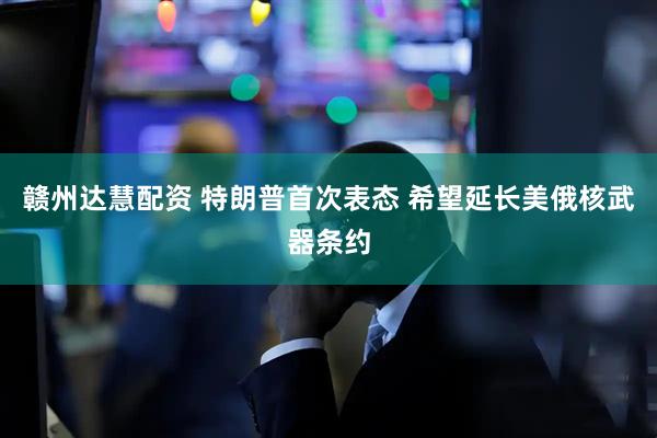 赣州达慧配资 特朗普首次表态 希望延长美俄核武器条约