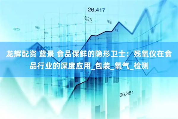 龙辉配资 蓝景 食品保鲜的隐形卫士：残氧仪在食品行业的深度应用_包装_氧气_检测