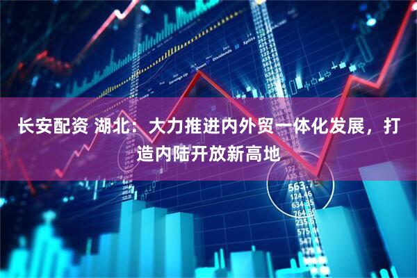 长安配资 湖北：大力推进内外贸一体化发展，打造内陆开放新高地