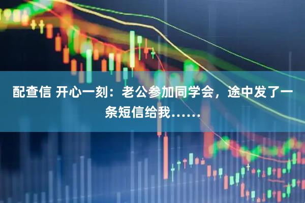 配查信 开心一刻：老公参加同学会，途中发了一条短信给我……