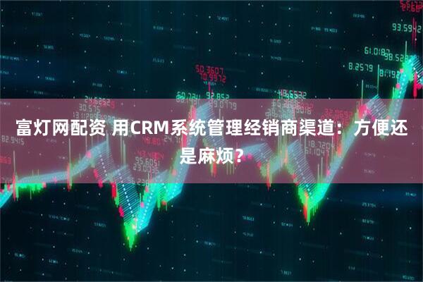 富灯网配资 用CRM系统管理经销商渠道：方便还是麻烦？