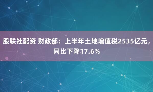 股联社配资 财政部：上半年土地增值税2535亿元，同比下降17.6%