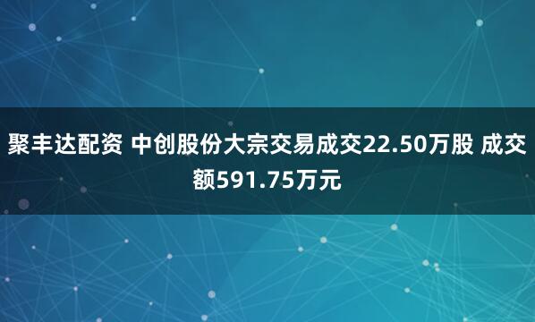 聚丰达配资 中创股份大宗交易成交22.50万股 成交额591.75万元