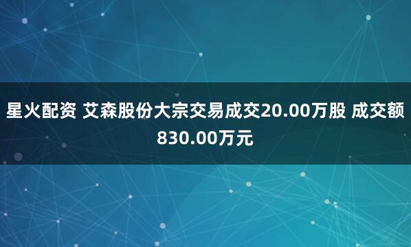 星火配资 艾森股份大宗交易成交20.00万股 成交额830.00万元
