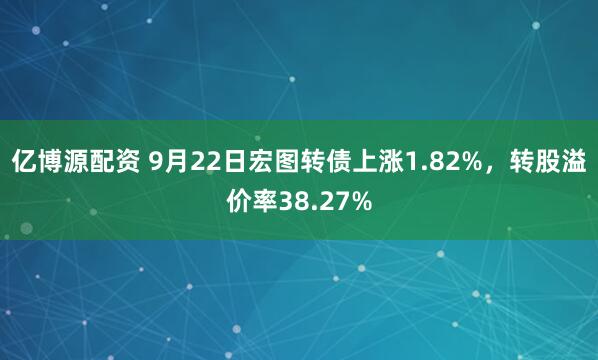 亿博源配资 9月22日宏图转债上涨1.82%，转股溢价率38.27%