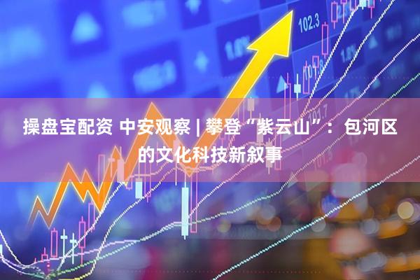 操盘宝配资 中安观察 | 攀登“紫云山”：包河区的文化科技新叙事