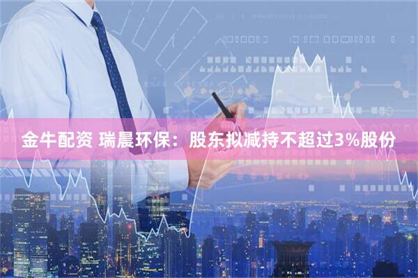 金牛配资 瑞晨环保：股东拟减持不超过3%股份
